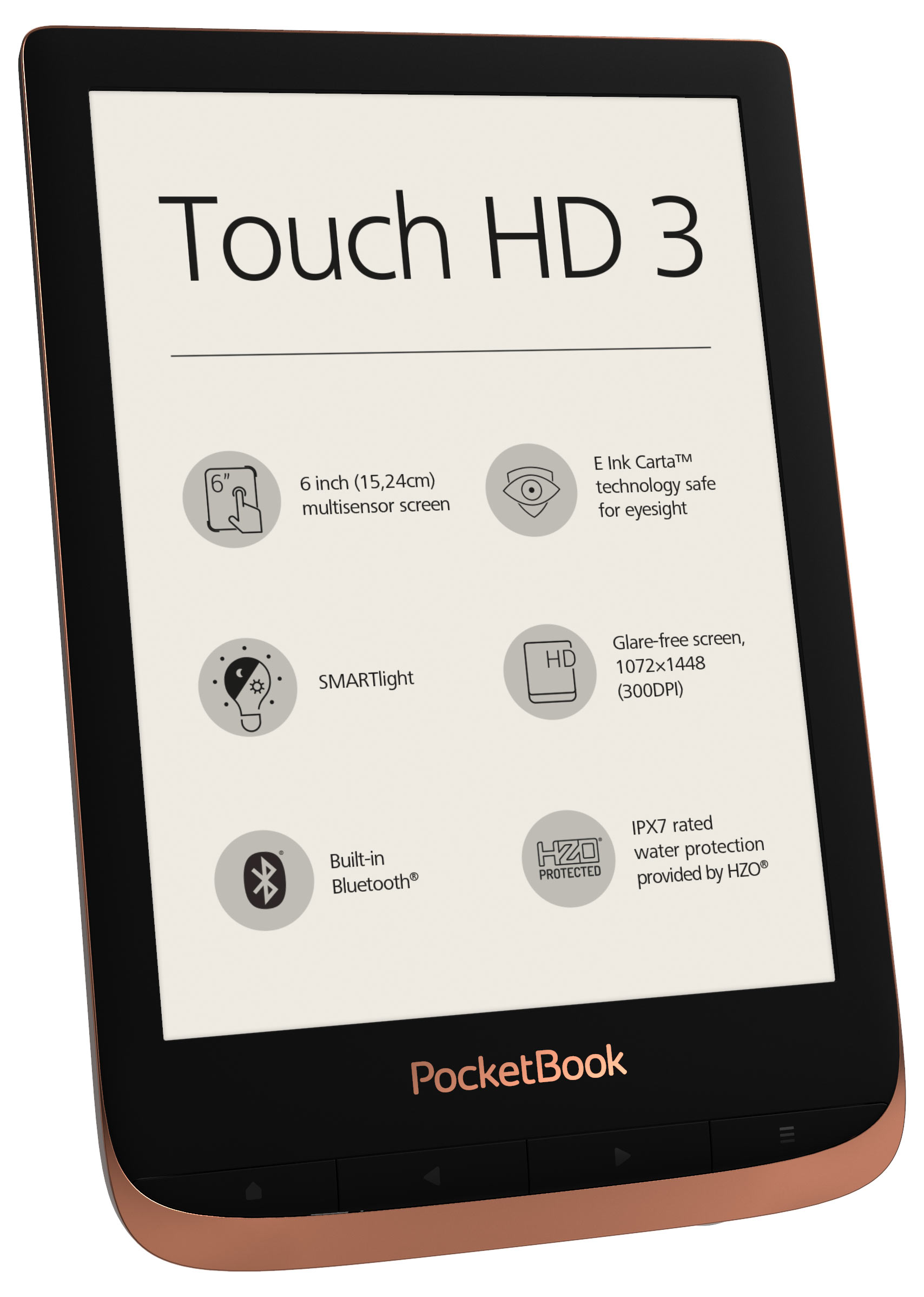 PocketBook Touch HD 3 Copper. 6" E Ink&reg; Carta&trade;; HZO ProtectionTM (IPX 7); SMARTlight; Dual Core (2x1 GHz); Flash memory: 16GB; Accumulator: 1500 mAh (Li-Ion Polymer)