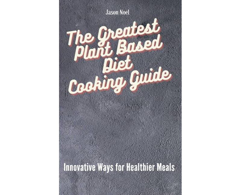 The Greatest Plant Based Diet Cooking Guide - by  Jason Noel (Hardcover)