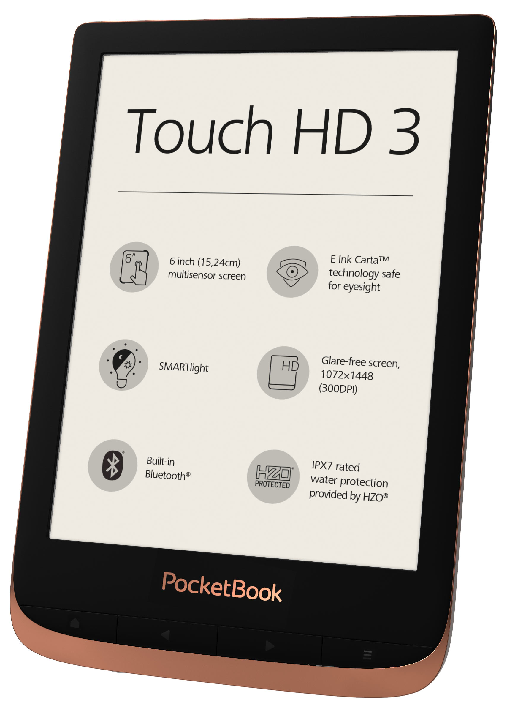 PocketBook Touch HD 3 Copper. 6" E Ink&reg; Carta&trade;; HZO ProtectionTM (IPX 7); SMARTlight; Dual Core (2x1 GHz); Flash memory: 16GB; Accumulator: 1500 mAh (Li-Ion Polymer)
