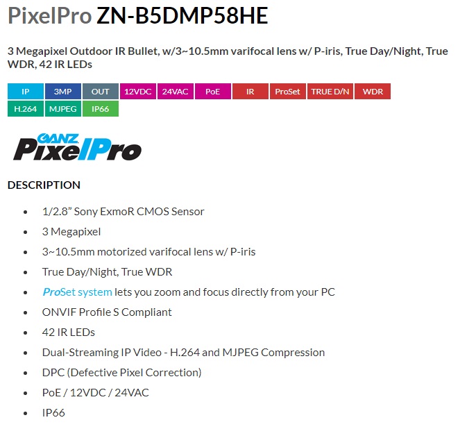 Computar Ganz
PixelPro ZN-B5DMP58HE
3 Megapixel Outdoor IR Bullet, w/3~10.5mm varifocal lens w/ P-iris, True Day/Night, True WDR, 42 IR LEDs